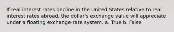 If real interest rates decline in the United States relative to real interest rates abroad, the dollar's exchange value will appreciate under a floating exchange-rate system. a. True b. False