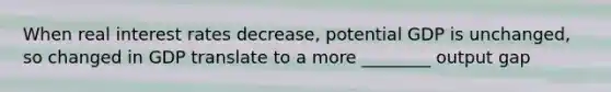 When real interest rates decrease, potential GDP is unchanged, so changed in GDP translate to a more ________ output gap