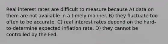 Real interest rates are difficult to measure because A) data on them are not available in a timely manner. B) they fluctuate too often to be accurate. C) real interest rates depend on the hard-to-determine expected inflation rate. D) they cannot be controlled by the Fed.