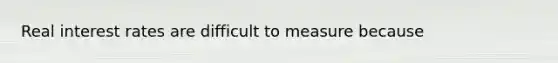 Real interest rates are difficult to measure because