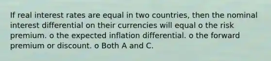 If real interest rates are equal in two countries, then the nominal interest differential on their currencies will equal o the risk premium. o the expected inflation differential. o the forward premium or discount. o Both A and C.