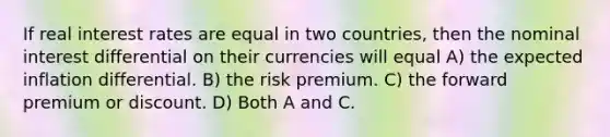 If real interest rates are equal in two countries, then the nominal interest differential on their currencies will equal A) the expected inflation differential. B) the risk premium. C) the forward premium or discount. D) Both A and C.