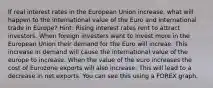 If real interest rates in the European Union increase, what will happen to the international value of the Euro and international trade in Europe? Hint: Rising interest rates rent to attract investors. When foreign investers want to invest more in the European Union their demand for the Euro will increae. This increase in demand will cause the international value of the europe to increase. When the value of the euro increases the cost of Eurozone exports will also increase. This will lead to a decrease in net exports. You can see this using a FOREX graph.