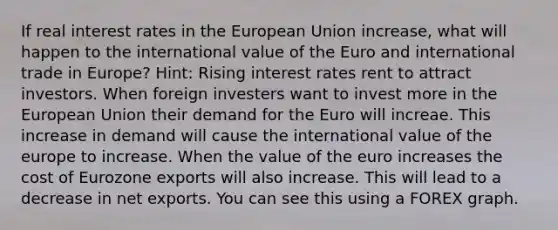 If real interest rates in the European Union increase, what will happen to the international value of the Euro and international trade in Europe? Hint: Rising interest rates rent to attract investors. When foreign investers want to invest more in the European Union their demand for the Euro will increae. This increase in demand will cause the international value of the europe to increase. When the value of the euro increases the cost of Eurozone exports will also increase. This will lead to a decrease in net exports. You can see this using a FOREX graph.