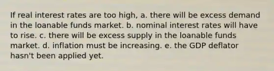 If real interest rates are too high, a. there will be excess demand in the loanable funds market. b. nominal interest rates will have to rise. c. there will be excess supply in the loanable funds market. d. inflation must be increasing. e. the GDP deflator hasn't been applied yet.