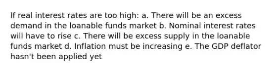 If real interest rates are too high: a. There will be an excess demand in the loanable funds market b. Nominal interest rates will have to rise c. There will be excess supply in the loanable funds market d. Inflation must be increasing e. The GDP deflator hasn't been applied yet