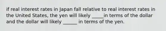 if real interest rates in Japan fall relative to real interest rates in the United States, the yen will likely _____in terms of the dollar and the dollar will likely ______ in terms of the yen.