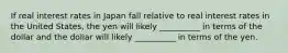 If real interest rates in Japan fall relative to real interest rates in the United States, the yen will likely __________ in terms of the dollar and the dollar will likely __________ in terms of the yen.