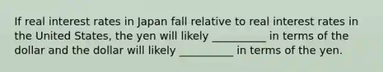 If real interest rates in Japan fall relative to real interest rates in the United States, the yen will likely __________ in terms of the dollar and the dollar will likely __________ in terms of the yen.