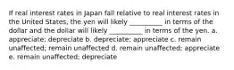 If real interest rates in Japan fall relative to real interest rates in the United States, the yen will likely __________ in terms of the dollar and the dollar will likely __________ in terms of the yen. a. appreciate; depreciate b. depreciate; appreciate c. remain unaffected; remain unaffected d. remain unaffected; appreciate e. remain unaffected; depreciate