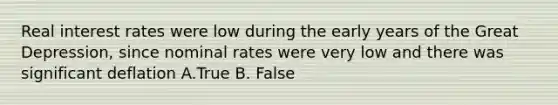 Real interest rates were low during the early years of the Great Depression, since nominal rates were very low and there was significant deflation A.True B. False