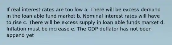 If real interest rates are too low a. There will be excess demand in the loan able fund market b. Nominal interest rates will have to rise c. There will be excess supply in loan able funds market d. Inflation must be increase e. The GDP deflator has not been append yet