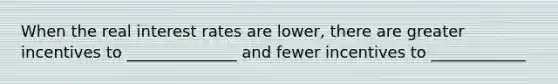 When the real interest rates are lower, there are greater incentives to ______________ and fewer incentives to ____________