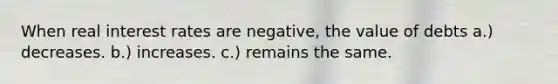 When real interest rates are negative, the value of debts a.) decreases. b.) increases. c.) remains the same.