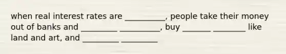 when real interest rates are __________, people take their money out of banks and _________ __________, buy _______ ________ like land and art, and _________ _________