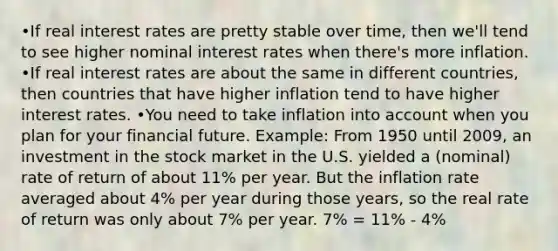 •If real interest rates are pretty stable over time, then we'll tend to see higher nominal interest rates when there's more inflation. •If real interest rates are about the same in different countries, then countries that have higher inflation tend to have higher interest rates. •You need to take inflation into account when you plan for your financial future. Example: From 1950 until 2009, an investment in the stock market in the U.S. yielded a (nominal) rate of return of about 11% per year. But the inflation rate averaged about 4% per year during those years, so the real rate of return was only about 7% per year. 7% = 11% - 4%