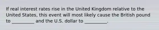 If real interest rates rise in the United Kingdom relative to the United States, this event will most likely cause the British pound to __________ and the U.S. dollar to __________.