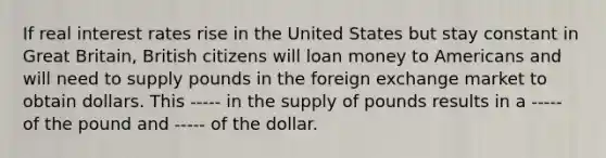 If real interest rates rise in the United States but stay constant in Great Britain, British citizens will loan money to Americans and will need to supply pounds in the foreign exchange market to obtain dollars. This ----- in the supply of pounds results in a ----- of the pound and ----- of the dollar.