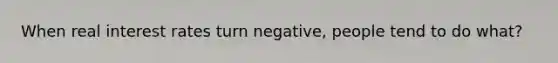 When real interest rates turn negative, people tend to do what?