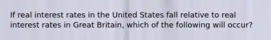 If real interest rates in the United States fall relative to real interest rates in Great Britain, which of the following will occur?