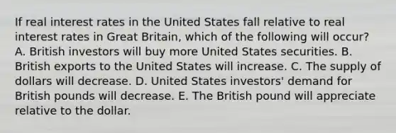 If real interest rates in the United States fall relative to real interest rates in Great Britain, which of the following will occur? A. British investors will buy more United States securities. B. British exports to the United States will increase. C. The supply of dollars will decrease. D. United States investors' demand for British pounds will decrease. E. The British pound will appreciate relative to the dollar.