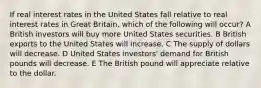 If real interest rates in the United States fall relative to real interest rates in Great Britain, which of the following will occur? A British investors will buy more United States securities. B British exports to the United States will increase. C The supply of dollars will decrease. D United States investors' demand for British pounds will decrease. E The British pound will appreciate relative to the dollar.