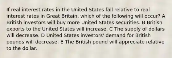 If real interest rates in the United States fall relative to real interest rates in Great Britain, which of the following will occur? A British investors will buy more United States securities. B British exports to the United States will increase. C The supply of dollars will decrease. D United States investors' demand for British pounds will decrease. E The British pound will appreciate relative to the dollar.