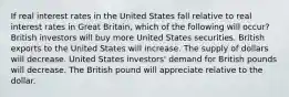 If real interest rates in the United States fall relative to real interest rates in Great Britain, which of the following will occur? British investors will buy more United States securities. British exports to the United States will increase. The supply of dollars will decrease. United States investors' demand for British pounds will decrease. The British pound will appreciate relative to the dollar.