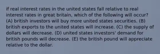 if real interest rates in the united states fall relative to real interest rates in great britain, which of the following will occur? (A) british investors will buy more united states securities. (B) british exports to the united states will increase. (C) the supply of dollars will decrease. (D) united states investors' demand for british pounds will decrease. (E) the british pound will appreciate relative to the dollar.