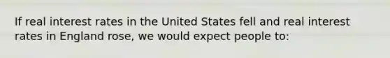 ​If real interest rates in the United States fell and real interest rates in England rose, we would expect people to: