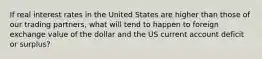 If real interest rates in the United States are higher than those of our trading partners, what will tend to happen to foreign exchange value of the dollar and the US current account deficit or surplus?