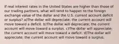 If real interest rates in the United States are higher than those of our trading partners, what will tend to happen to the foreign exchange value of the dollar and the U.S. current account deficit or surplus? a)The dollar will depreciate; the current account will move toward a deficit. b)The dollar will depreciate; the current account will move toward a surplus. c)The dollar will appreciate; the current account will move toward a deficit. d)The dollar will appreciate; the current account will move toward a surplus.