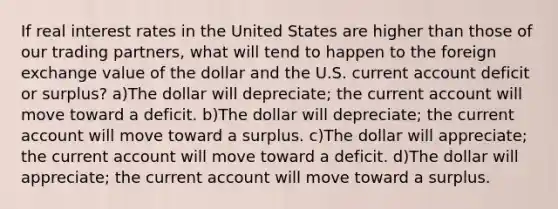 If real interest rates in the United States are higher than those of our trading partners, what will tend to happen to the foreign exchange value of the dollar and the U.S. current account deficit or surplus? a)The dollar will depreciate; the current account will move toward a deficit. b)The dollar will depreciate; the current account will move toward a surplus. c)The dollar will appreciate; the current account will move toward a deficit. d)The dollar will appreciate; the current account will move toward a surplus.