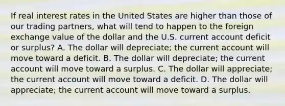 If real interest rates in the United States are higher than those of our trading partners, what will tend to happen to the foreign exchange value of the dollar and the U.S. current account deficit or surplus? A. The dollar will depreciate; the current account will move toward a deficit. B. The dollar will depreciate; the current account will move toward a surplus. C. The dollar will appreciate; the current account will move toward a deficit. D. The dollar will appreciate; the current account will move toward a surplus.