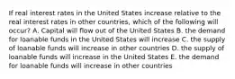 If real interest rates in the United States increase relative to the real interest rates in other countries, which of the following will occur? A. Capital will flow out of the United States B. the demand for loanable funds in the United States will increase C. the supply of loanable funds will increase in other countries D. the supply of loanable funds will increase in the United States E. the demand for loanable funds will increase in other countries