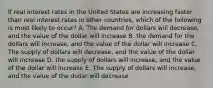 If real interest rates in the United States are increasing faster than real interest rates in other countries, which of the following is most likely to occur? A. The demand for dollars will decrease, and the value of the dollar will increase B. the demand for the dollars will increase, and the value of the dollar will increase C. The supply of dollars will decrease, and the value of the dollar will increase D. the supply of dollars will increase, and the value of the dollar will increase E. The supply of dollars will increase, and the value of the dollar will decrease