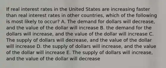 If real interest rates in the United States are increasing faster than real interest rates in other countries, which of the following is most likely to occur? A. The demand for dollars will decrease, and the value of the dollar will increase B. the demand for the dollars will increase, and the value of the dollar will increase C. The supply of dollars will decrease, and the value of the dollar will increase D. the supply of dollars will increase, and the value of the dollar will increase E. The supply of dollars will increase, and the value of the dollar will decrease