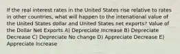 If the real interest rates in the United States rise relative to rates in other countries, what will happen to the intenational value of the United States dollar and United States net exports? Value of the Dollar Net Exports A) Depreciate Increase B) Depreciate Decrease C) Depreciate No change D) Appreciate Decrease E) Appreciate Increase