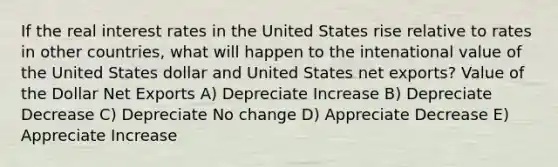 If the real interest rates in the United States rise relative to rates in other countries, what will happen to the intenational value of the United States dollar and United States net exports? Value of the Dollar Net Exports A) Depreciate Increase B) Depreciate Decrease C) Depreciate No change D) Appreciate Decrease E) Appreciate Increase