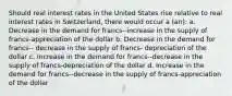 Should real interest rates in the United States rise relative to real interest rates in Switzerland, there would occur a (an): a. Decrease in the demand for francs--increase in the supply of francs-appreciation of the dollar b. Decrease in the demand for francs-- decrease in the supply of francs- depreciation of the dollar c. Increase in the demand for francs--decrease in the supply of francs-depreciation of the dollar d. Increase in the demand for francs--decrease in the supply of francs-appreciation of the dollar