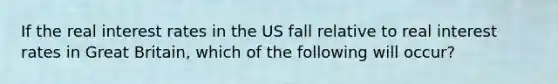 If the real interest rates in the US fall relative to real interest rates in Great Britain, which of the following will occur?