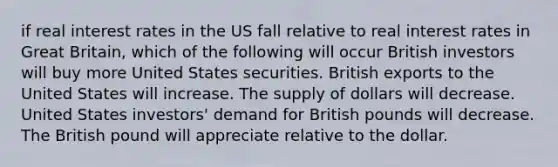 if real interest rates in the US fall relative to real interest rates in Great Britain, which of the following will occur British investors will buy more United States securities. British exports to the United States will increase. The supply of dollars will decrease. United States investors' demand for British pounds will decrease. The British pound will appreciate relative to the dollar.