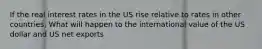 If the real interest rates in the US rise relative to rates in other countries, What will happen to the international value of the US dollar and US net exports