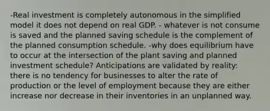 -Real investment is completely autonomous in the simplified model it does not depend on real GDP. - whatever is not consume is saved and the planned saving schedule is the complement of the planned consumption schedule. -why does equilibrium have to occur at the intersection of the plant saving and planned investment schedule? Anticipations are validated by reality: there is no tendency for businesses to alter the rate of production or the level of employment because they are either increase nor decrease in their inventories in an unplanned way.