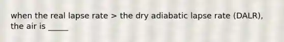 when the real lapse rate > the dry adiabatic lapse rate (DALR), the air is _____