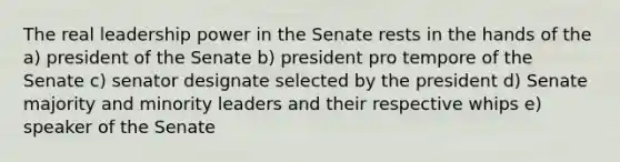 The real leadership power in the Senate rests in the hands of the a) president of the Senate b) president pro tempore of the Senate c) senator designate selected by the president d) Senate majority and minority leaders and their respective whips e) speaker of the Senate