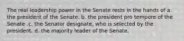 The real leadership power in the Senate rests in the hands of a. the president of the Senate. b. the president pro tempore of the Senate .c. the Senator designate, who is selected by the president. d. the majority leader of the Senate.