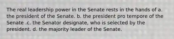 The real leadership power in the Senate rests in the hands of a. the president of the Senate. b. the president pro tempore of the Senate .c. the Senator designate, who is selected by the president. d. the majority leader of the Senate.