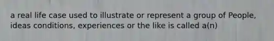 a real life case used to illustrate or represent a group of People, ideas conditions, experiences or the like is called a(n)