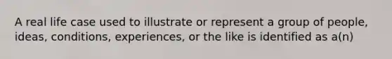 A real life case used to illustrate or represent a group of people, ideas, conditions, experiences, or the like is identified as a(n)